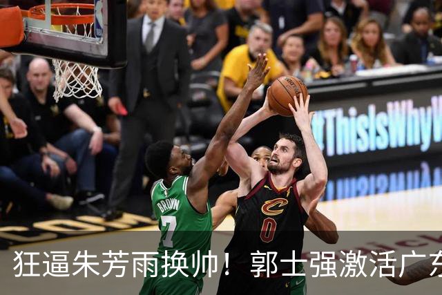 狂逼朱芳雨换帅！郭士强激活广东最强王牌，将取代杜锋执教宏远？